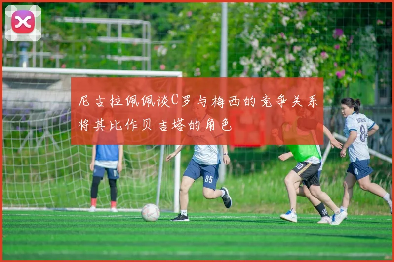 尼古拉佩佩谈C罗与梅西的竞争关系将其比作贝吉塔的角色