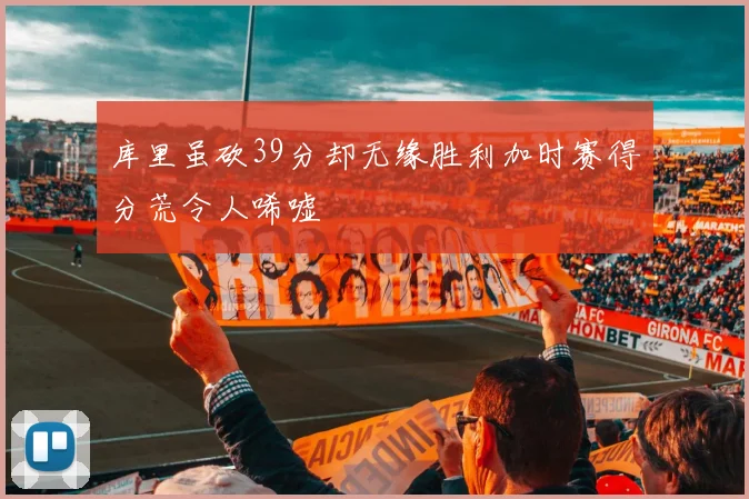 库里虽砍39分却无缘胜利加时赛得分荒令人唏嘘