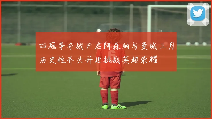 四冠争夺战开启阿森纳与曼城三月历史性齐头并进挑战英超荣耀