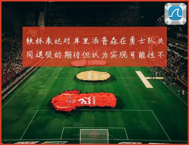 铁林表达对库里汤普森在勇士队共同退役的期待但认为实现可能性不大