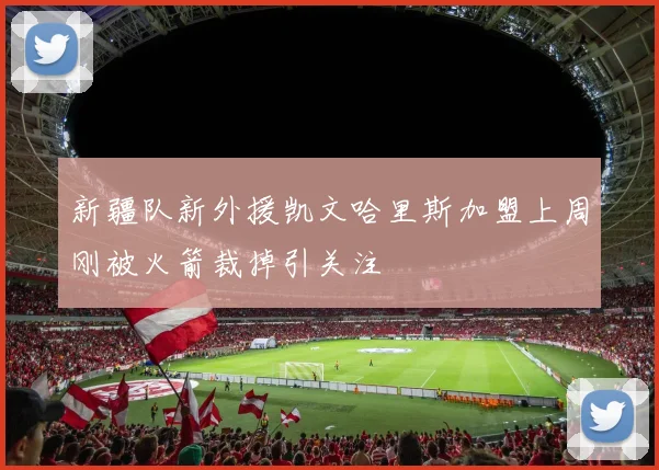 新疆队新外援凯文哈里斯加盟上周刚被火箭裁掉引关注