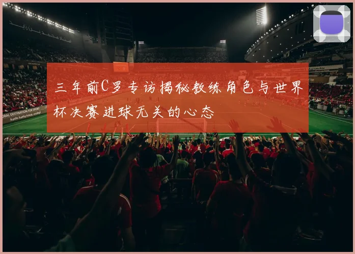 三年前C罗专访揭秘教练角色与世界杯决赛进球无关的心态