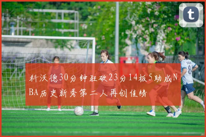 科沃德30分钟狂砍23分14板5助成NBA历史新秀第二人再创佳绩