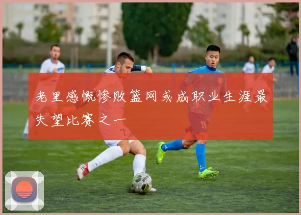 老里感慨惨败篮网或成职业生涯最失望比赛之一