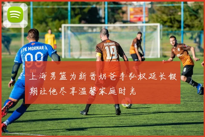 上海男篮为新晋奶爸李弘权延长假期让他尽享温馨家庭时光