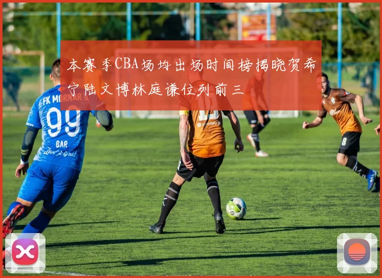 本赛季CBA场均出场时间榜揭晓贺希宁陆文博林庭谦位列前三