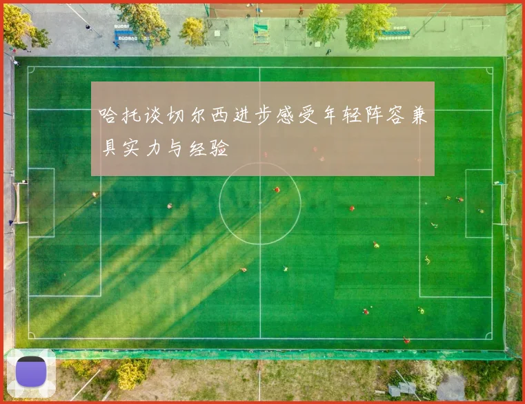 哈托谈切尔西进步感受年轻阵容兼具实力与经验