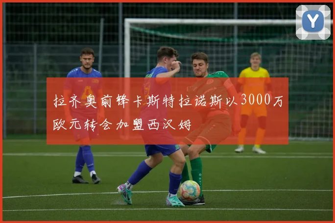 拉齐奥前锋卡斯特拉诺斯以3000万欧元转会加盟西汉姆