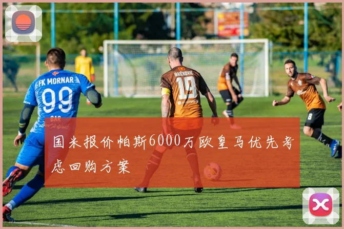 国米报价帕斯6000万欧皇马优先考虑回购方案