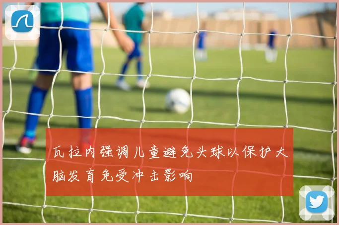 瓦拉内强调儿童避免头球以保护大脑发育免受冲击影响