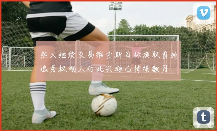 热火继续交易维金斯目标换取首轮选秀权湖人对此兴趣已持续数月