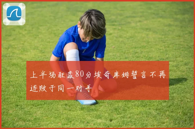 上半场狂轰80分埃奇库姆誓言不再连败于同一对手