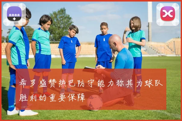 希罗盛赞热巴防守能力称其为球队胜利的重要保障