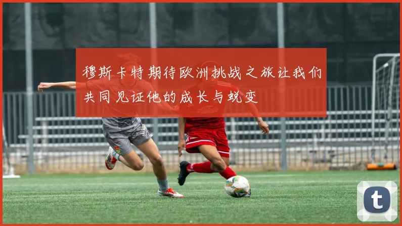 穆斯卡特期待欧洲挑战之旅让我们共同见证他的成长与蜕变
