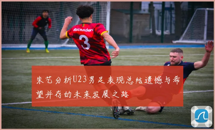 朱艺分析U23男足表现总结遗憾与希望并存的未来发展之路