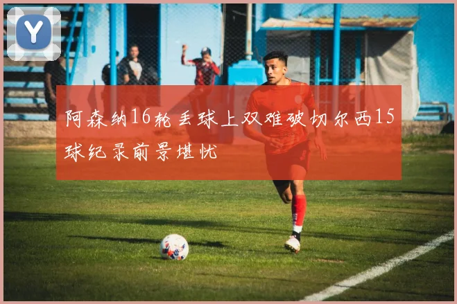 阿森纳16轮丢球上双难破切尔西15球纪录前景堪忧