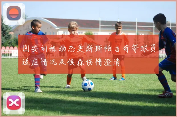 国安训练动态更新斯帕吉奇等球员适应情况及侯森伤情澄清