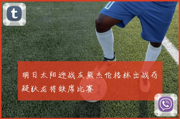 明日太阳迎战灰熊杰伦格林出战存疑狄龙将缺席比赛