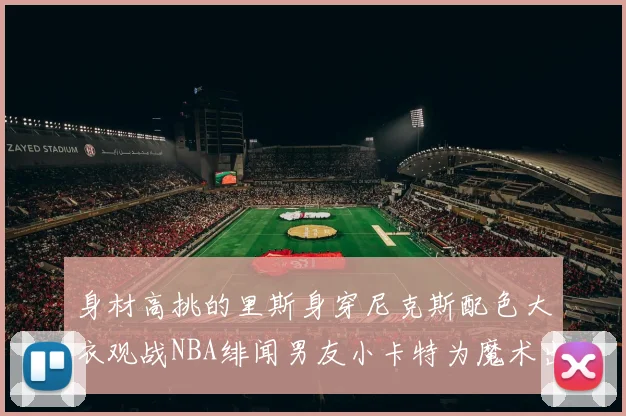 身材高挑的里斯身穿尼克斯配色大衣观战NBA绯闻男友小卡特为魔术出战