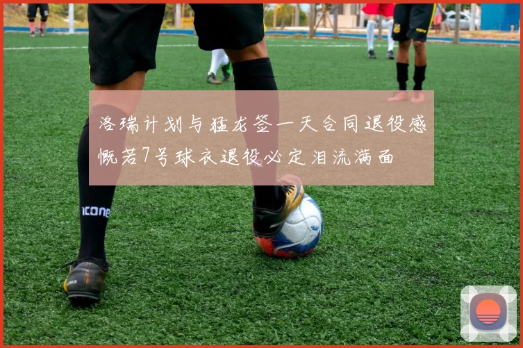 洛瑞计划与猛龙签一天合同退役感慨若7号球衣退役必定泪流满面