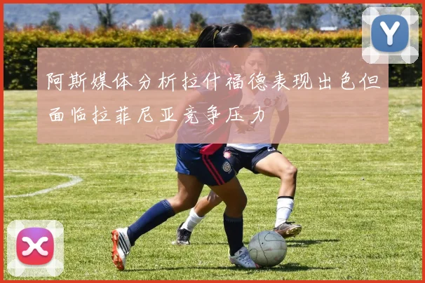 阿斯媒体分析拉什福德表现出色但面临拉菲尼亚竞争压力