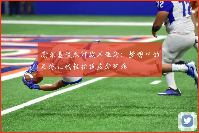 谢尔基谈瓜帅战术理念：梦想中的足球让我轻松适应新环境
