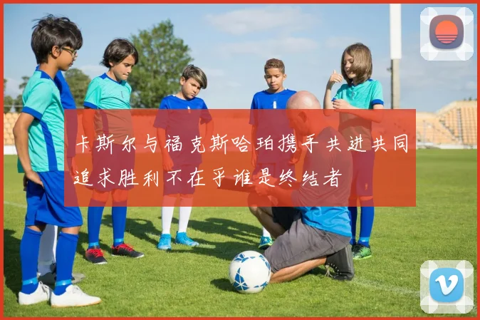 卡斯尔与福克斯哈珀携手共进共同追求胜利不在乎谁是终结者