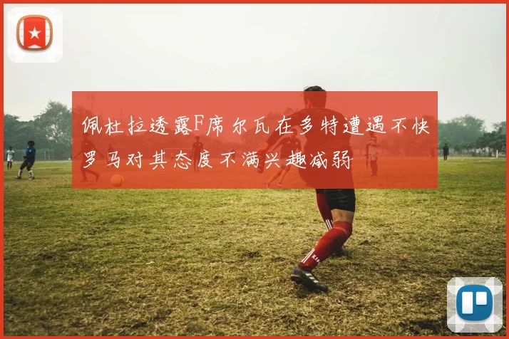 佩杜拉透露F席尔瓦在多特遭遇不快罗马对其态度不满兴趣减弱