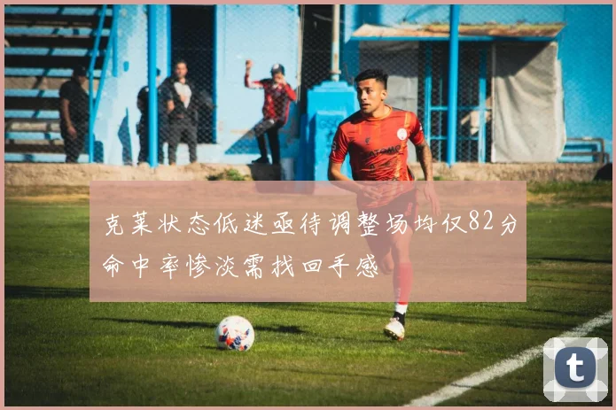 克莱状态低迷亟待调整场均仅82分命中率惨淡需找回手感