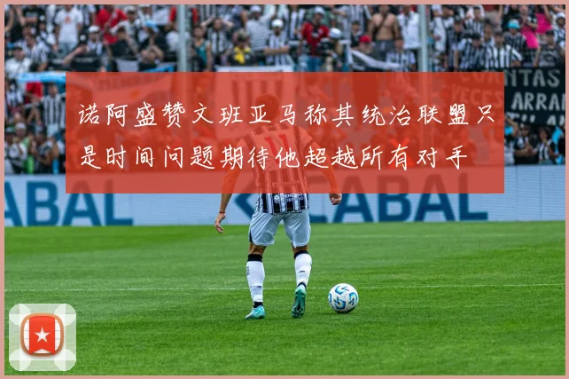 诺阿盛赞文班亚马称其统治联盟只是时间问题期待他超越所有对手
