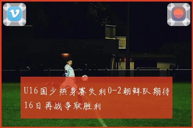 U16国少热身赛失利0-2朝鲜队期待16日再战争取胜利
