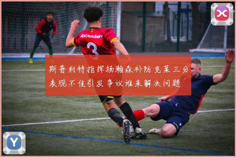 斯普利特指挥杨瀚森补防克莱三分表现不佳引发争议谁来解决问题