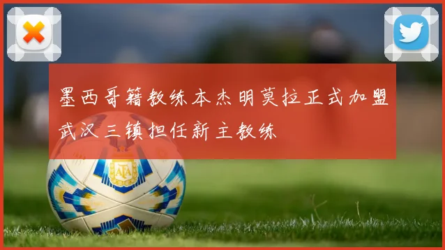 墨西哥籍教练本杰明莫拉正式加盟武汉三镇担任新主教练