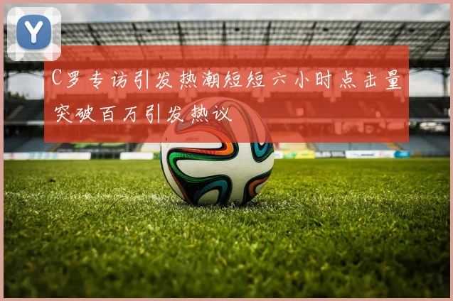 C罗专访引发热潮短短六小时点击量突破百万引发热议