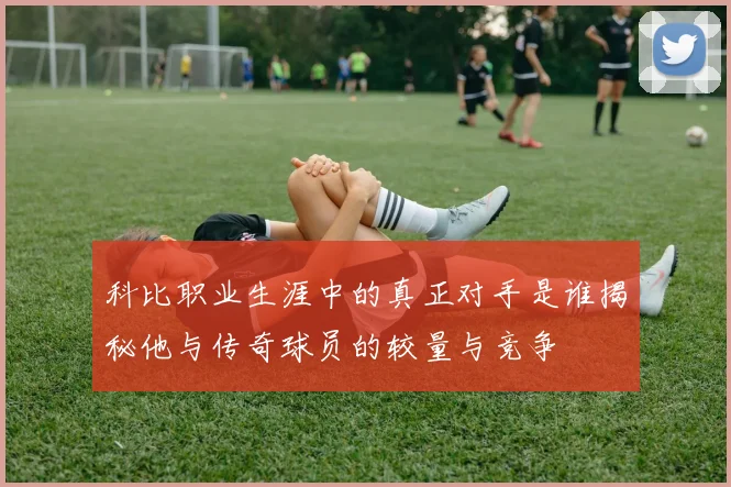 科比职业生涯中的真正对手是谁揭秘他与传奇球员的较量与竞争