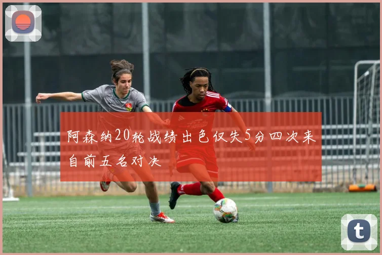 阿森纳20轮战绩出色仅失5分四次来自前五名对决